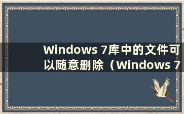 Windows 7库中的文件可以随意删除（Windows 7中的库是什么意思？如何将文件放入库中？）